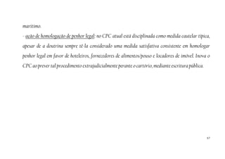 57
marítimo.
- ação de homologação de penhor legal: no CPC atual está disciplinada como medida cautelar típica,
apesar de a doutrina sempre tê-la considerado uma medida satisfativa consistente em homologar
penhor legal em favor de hoteleiros, fornecedores de alimentos/pouso e locadores de imóvel. Inova o
CPC ao prever tal procedimento extrajudicialmente perante o cartório, mediante escritura pública.
 