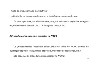 32
- fusão de atos cognitivos e executivos;
- delimitação do tema a ser deduzido na inicial ou na contestação; etc.
Todavia, aplica-se, subsidiariamente, aos procedimentos especiais as regras
do procedimento comum (art. 318, parágrafo único, CPC).
2 Procedimentos especiais previstos no NCPC
Os procedimentos especiais estão previstos tanto no NCPC quanto na
legislação especial (ex.: juizados especiais, mandado de segurança, etc.).
São espécies de procedimentos especiais no NCPC:
 