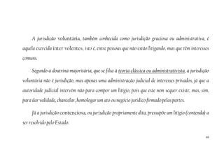 60
A jurisdição voluntária, também conhecida como jurisdição graciosa ou administrativa, é
aquela exercida inter volentes, isto é, entre pessoas que não estão litigando, mas que têm interesses
comuns.
Segundo a doutrina majoritária, que se filia à teoria clássica ou administrativista, a jurisdição
voluntária não é jurisdição, mas apenas uma administração judicial de interesses privados, já que a
autoridade judicial intervém não para compor um litígio, pois que este nem sequer existe, mas, sim,
para dar validade, chancelar, homologar um ato ou negócio jurídico firmado pelas partes.
Já a jurisdição contenciosa, ou jurisdição propriamente dita, pressupõe um litígio (contenda) a
ser resolvido pelo Estado.
 