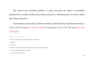 63
Daí, conclui-se que atividade judicial é o gênero, das quais são espécies as atividades
jurisdicional, exercida no âmbito da jurisdição contenciosa, e administrativa, exercida no âmbito
da jurisdição voluntária.
Os procedimentos de jurisdição voluntária também se subdividem em procedimento comum (arts.
1.103 a 1.112, CPC atual; arts. 719 a 725, NCPC2
) e especial (art. 1.113 a 1.210, CPC atual; arts. 726 a
770, NCPC) .
2
Processar-se-ão no procedimento comum de jurisdição voluntária os pedidos de:
I – emancipação;
II – sub-rogação;
III – alienação, arrendamento ou oneração de bens de crianças ou adolescentes, de órfãos e de interditos;
IV – alienação, locação e administração de coisa comum;
V – extinção de usufruto e de fideicomisso;
 