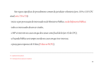 64
São regras específicas do procedimento comum da jurisdição voluntária (arts. 1104 a 1.110 CPC
atual; arts. 720 a 724):
- inicia-se por provocação do interessado ou do Ministério Público, ou da Defensoria Pública;
- todos os interessados devem ser citados,
- o MP só intervém nos casos em que deve atuar como fiscal da lei (art. 82 do CPC);
- a Fazenda Pública será sempre ouvida nos casos em que tiver interesse;
- o prazo para resposta é de 10 dias (15 dias no NCPC);
VI – expedição de alvará judicial;
VII – homologação de autocomposição extrajudicial.
 