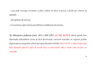 65
- o juiz pode investigar livremente os fatos, ordenar de oficio as provas e decidir por critérios de
equidade;
- cabe apelação da sentença;
- circunstâncias supervenientes possibilitam a modificação da sentença.
b) Alienações judiciais (arts. 1113 a 1119 CPC; art.730, NCPC): cabível quando bens
depositados judicialmente forem de fácil deterioração, estiverem avariados ou exigirem grandes
despesas para a sua guarda, a fim de que sejam alienados em leilão. Para o NCPC, é suficiente para que
haja alienação judicial a falta de acordo entre os interessados sobre o modo como ela deve ser
realizada.
 