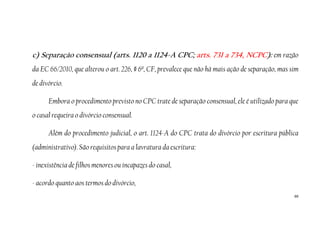 66
c) Separação consensual (arts. 1120 a 1124-A CPC; arts. 731 a 734, NCPC): em razão
da EC 66/2010, que alterou o art. 226, § 6º, CF, prevalece que não há mais ação de separação, mas sim
de divórcio.
Embora o procedimento previsto no CPC trate de separação consensual, ele é utilizado para que
o casal requeira o divórcio consensual.
Além do procedimento judicial, o art. 1124-A do CPC trata do divórcio por escritura pública
(administrativo). São requisitos para a lavratura da escritura:
- inexistência de filhos menores ou incapazes do casal,
- acordo quanto aos termos do divórcio,
 