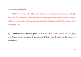 67
- assistência por advogado.
O NCPC, nos arts. 731 a 734, amplia ao prever o divórcio e, principalmente, a extinção
consensual de união estável, submetendo ambos ao mesmo procedimento. Outra inovação, mas que
nada tem a ver com as demais figuras aqui descritas, é a possibilidade de pedido de alteração de regime
de bens (art. 734).
d) Testamentos e codicilos (arts. 1125 a 1141 CPC; arts. 735 a 737, NCPC):
procedimento anterior à execução do testamento/ codicilo, por meio do qual o juiz determina o seu
cumprimento.
 