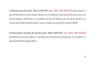 68
e) Herança jacente (arts. 1142 a 1158 CPC; arts. 738 a 743, NCPC): herança jacente é a
que não há herdeiros ou eles são desconhecidos ou os conhecidos renunciaram à herança. Trata-se de
um procedimento cabível para a arrecadação dos bens do falecido, que não deixou herdeiros ou
curador, para declará-la jacente, depois vacante, visando sua transferência ao poder público.
f) Arrecadação de bens de ausente (arts. 1159 a 1169 CPC; arts. 744 e 745, NCPC):
procedimento que tem por objetivo o reconhecimento da ausência de uma pessoa, a arrecadação e a
destinação devida de seu patrimônio.
 