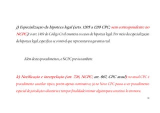 70
j) Especialização da hipoteca legal (arts. 1205 a 1210 CPC; sem correspondente no
NCPC): o art. 1489 do Código Civil enumera os casos de hipoteca legal. Por meio da especialização
da hipoteca legal, especifica-se o imóvel que representará a garantia real.
Além destes procedimentos, o NCPC previu também:
k) Notificação e interpelação (art. 726, NCPC; art. 867, CPC atual): no atual CPC é
procedimento cautelar típico, porém apenas nominativo; já no Novo CPC passa a ser procedimento
especial de jurisdição voluntária e tem por finalidade intimar alguém para constituí-lo em mora.
 