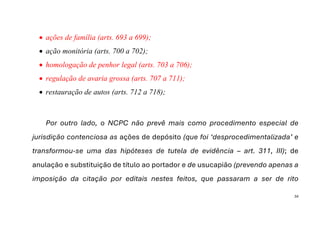 34
• ações de família (arts. 693 a 699);
• ação monitória (arts. 700 a 702);
• homologação de penhor legal (arts. 703 a 706);
• regulação de avaria grossa (arts. 707 a 711);
• restauração de autos (arts. 712 a 718);
Por outro lado, o NCPC não prevê mais como procedimento especial de
jurisdição contenciosa as ações de depósito (que foi ‘desprocedimentalizada’ e
transformou-se uma das hipóteses de tutela de evidência – art. 311, III); de
anulação e substituição de título ao portador e de usucapião (prevendo apenas a
imposição da citação por editais nestes feitos, que passaram a ser de rito
 