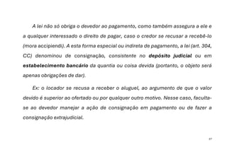 37
A lei não só obriga o devedor ao pagamento, como também assegura a ele e
a qualquer interessado o direito de pagar, caso o credor se recusar a recebê-lo
(mora accipiendi). A esta forma especial ou indireta de pagamento, a lei (art. 304,
CC) denominou de consignação, consistente no depósito judicial ou em
estabelecimento bancário da quantia ou coisa devida (portanto, o objeto será
apenas obrigações de dar).
Ex: o locador se recusa a receber o aluguel, ao argumento de que o valor
devido é superior ao ofertado ou por qualquer outro motivo. Nesse caso, faculta-
se ao devedor manejar a ação de consignação em pagamento ou de fazer a
consignação extrajudicial.
 