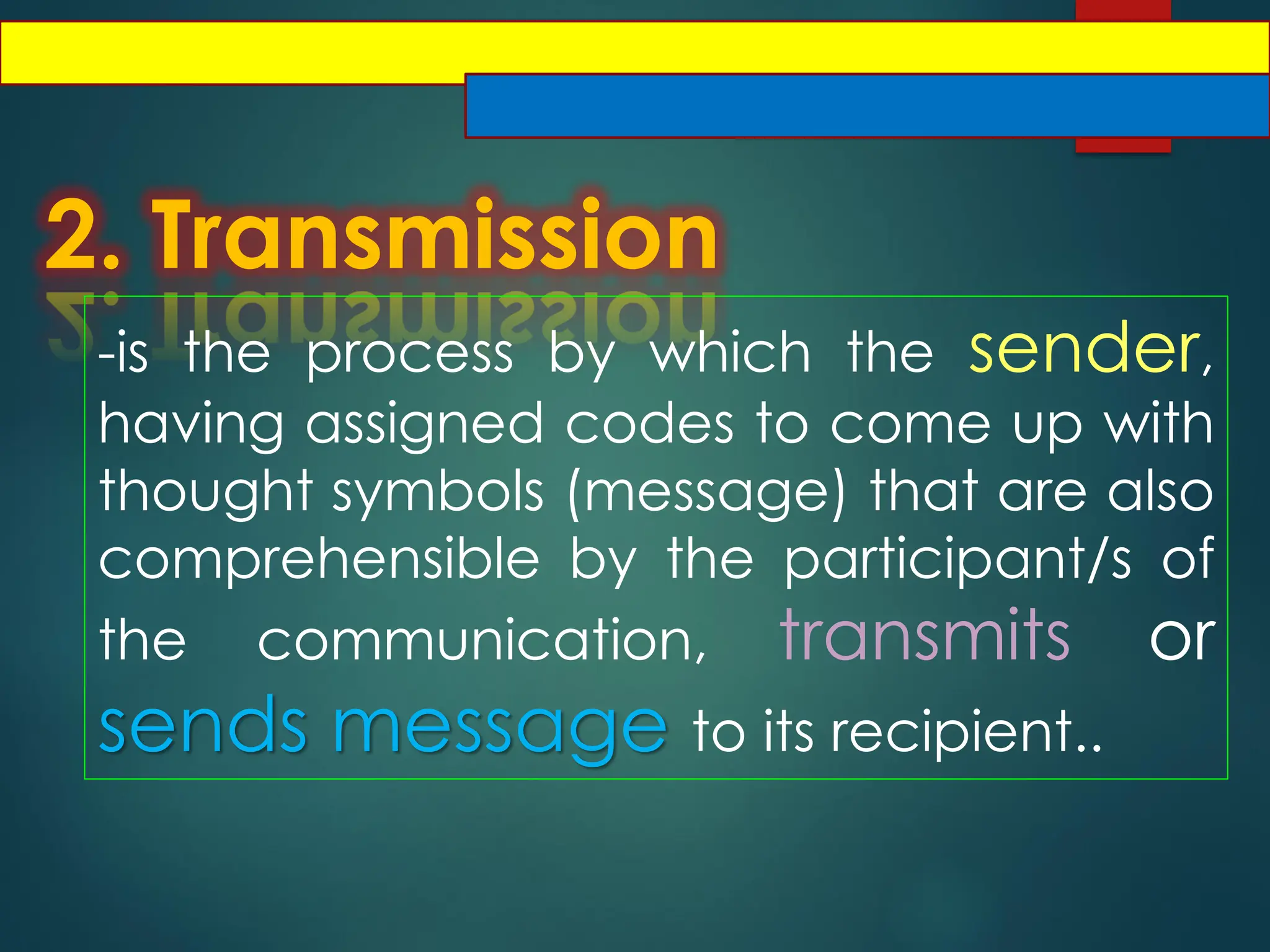 2. Transmission
-is the process by which the sender,
having assigned codes to come up with
thought symbols (message) that are also
comprehensible by the participant/s of
the communication, transmits or
sends message to its recipient..
 