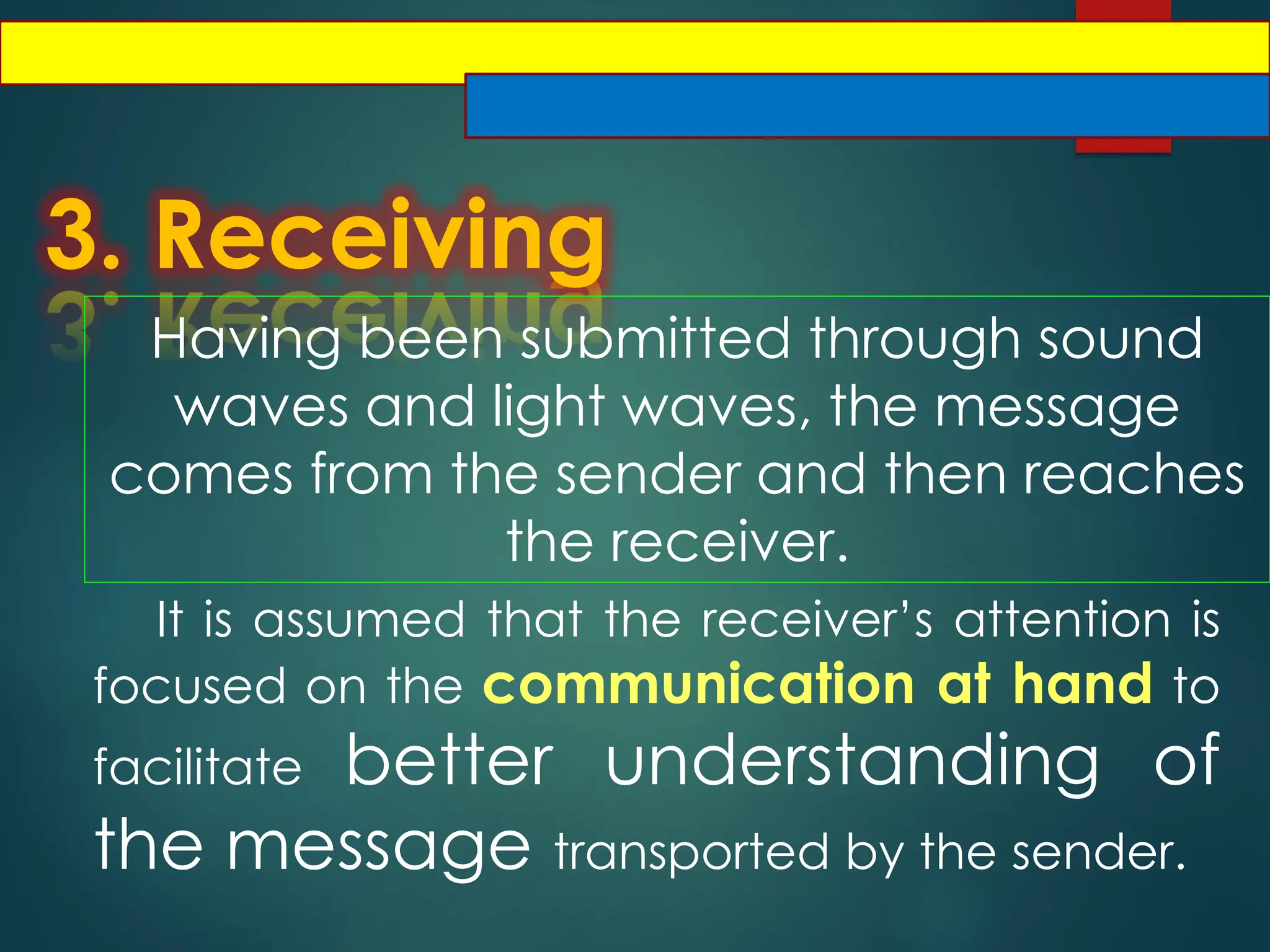 3. Receiving
Having been submitted through sound
waves and light waves, the message
comes from the sender and then reaches
the receiver.
It is assumed that the receiver’s attention is
focused on the communication at hand to
facilitate better understanding of
the message transported by the sender.
 