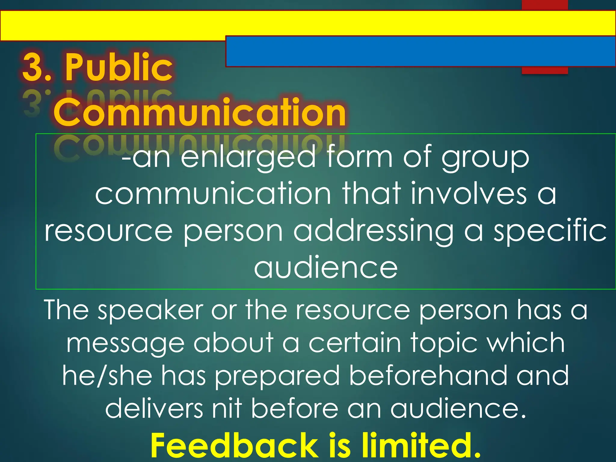 3. Public
Communication
-an enlarged form of group
communication that involves a
resource person addressing a specific
audience
The speaker or the resource person has a
message about a certain topic which
he/she has prepared beforehand and
delivers nit before an audience.
Feedback is limited.
 