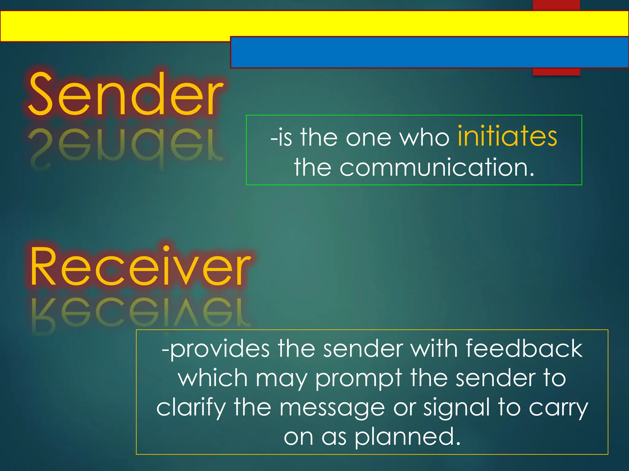 Sender
-is the one who initiates
the communication.
Receiver
-provides the sender with feedback
which may prompt the sender to
clarify the message or signal to carry
on as planned.
 