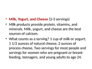 • Milk, Yogurt, and Cheese (2-3 servings)
• Milk products provide protein, vitamins, and
minerals. Milk, yogurt, and cheese are the best
sources of calcium.
• What counts as a serving? 1 cup of milk or yogurt;
1 1/2 ounces of natural cheese; 2 ounces of
process cheese, Two servings for most people and
servings for women who are pregnant or breast-
feeding, teenagers, and young adults to age 24.
 