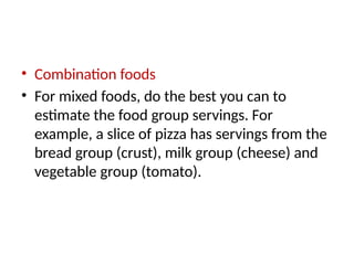 • Combination foods
• For mixed foods, do the best you can to
estimate the food group servings. For
example, a slice of pizza has servings from the
bread group (crust), milk group (cheese) and
vegetable group (tomato).
 