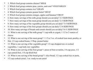 • 1. Which food group contains cheeses? MILK
• 2. Which food group contains peas, carrots, and corn? VEGETABLES
• 3. Which food group contains rice? GRAIN
• 4. Which food group contains peanut butter? MEAT
• 5. Which food group contains oranges, apples and bananas? FRUIT
• 6. How many servings of the milk group should you eat daily? 2-3 SERVINGS
• 7. How many servings of the meat group should you eat daily? 2-3 SERVINGS
• 8. How many servings of the vegetable group should you eat daily? 3-5 SERVINGS
• 9. How many servings of the fruit groups should you eat daily? 2-4 SERVINGS
• 10. How many servings of breads and cereals should you eat daily? 6-11 SERVINGS
• 11. What is one serving of the milk group? 1 cup milk or yogurt, 1 1/2 to 2 ounces of
• cheese
• 12. What is one serving of the meat group? 1 1/2 to 3 oz. of cooked lean meat, poultry, or
• fish, 1/2 cup cooked beans, 2 Tbsp. peanut butter
• 13. What is one serving of the vegetable group? 1/2 cup chopped raw or cooked
• vegetables, 1 cup leafy raw vegetables
• 14. What is one serving of the fruit group? 1 piece of fruit or melon, 3/4 cup juice, 1/2
• cup canned fruit, 1/4 cup dried fruit
• 15. What is one serving of the bread group? 1 slice bread, 1/2 cup cooked rice or pasta,
• 1/2 cup cooked cereal, 1 oz. ready-to-eat cereal
 
