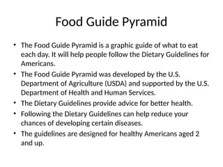 Food Guide Pyramid
• The Food Guide Pyramid is a graphic guide of what to eat
each day. It will help people follow the Dietary Guidelines for
Americans.
• The Food Guide Pyramid was developed by the U.S.
Department of Agriculture (USDA) and supported by the U.S.
Department of Health and Human Services.
• The Dietary Guidelines provide advice for better health.
• Following the Dietary Guidelines can help reduce your
chances of developing certain diseases.
• The guidelines are designed for healthy Americans aged 2
and up.
 