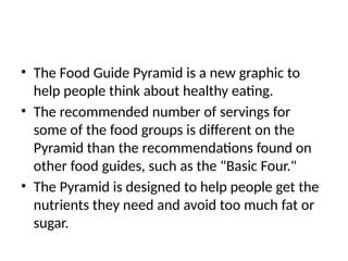 • The Food Guide Pyramid is a new graphic to
help people think about healthy eating.
• The recommended number of servings for
some of the food groups is different on the
Pyramid than the recommendations found on
other food guides, such as the "Basic Four."
• The Pyramid is designed to help people get the
nutrients they need and avoid too much fat or
sugar.
 