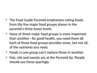 • The Food Guide Pyramid emphasizes eating foods
from the five major food groups shown in the
pyramid's three lower levels.
• None of these major food groups is more important
than another - for good health, you need them all.
Each of these food groups provides some, but not all,
of the nutrients you need.
• Foods in one group can't replace those in another.
• Fats, oils and sweets are at the Pyramid tip. People
should use these sparingly.
 