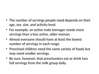 • The number of servings people need depends on their
age, sex, size, and activity level.
• For example, an active male teenager needs more
servings than a less active, older woman.
• Almost everyone should have at least the lowest
number of servings in each range.
• Preschool children need the same variety of foods but
may need smaller servings.
• Be sure, however, that preschoolers eat or drink two
full servings from the milk group daily.
 