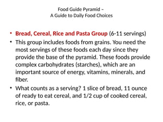 Food Guide Pyramid –
A Guide to Daily Food Choices
• Bread, Cereal, Rice and Pasta Group (6-11 servings)
• This group includes foods from grains. You need the
most servings of these foods each day since they
provide the base of the pyramid. These foods provide
complex carbohydrates (starches), which are an
important source of energy, vitamins, minerals, and
fiber.
• What counts as a serving? 1 slice of bread, 11 ounce
of ready to eat cereal, and 1/2 cup of cooked cereal,
rice, or pasta.
 
