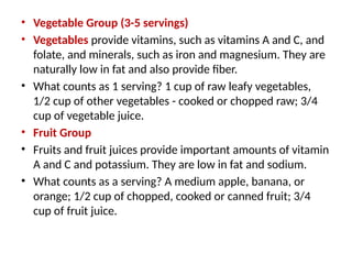 • Vegetable Group (3-5 servings)
• Vegetables provide vitamins, such as vitamins A and C, and
folate, and minerals, such as iron and magnesium. They are
naturally low in fat and also provide fiber.
• What counts as 1 serving? 1 cup of raw leafy vegetables,
1/2 cup of other vegetables - cooked or chopped raw; 3/4
cup of vegetable juice.
• Fruit Group
• Fruits and fruit juices provide important amounts of vitamin
A and C and potassium. They are low in fat and sodium.
• What counts as a serving? A medium apple, banana, or
orange; 1/2 cup of chopped, cooked or canned fruit; 3/4
cup of fruit juice.
 