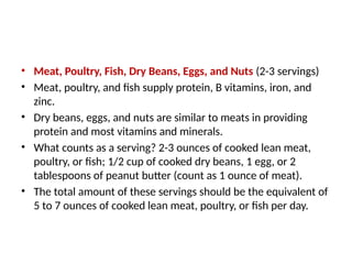 • Meat, Poultry, Fish, Dry Beans, Eggs, and Nuts (2-3 servings)
• Meat, poultry, and fish supply protein, B vitamins, iron, and
zinc.
• Dry beans, eggs, and nuts are similar to meats in providing
protein and most vitamins and minerals.
• What counts as a serving? 2-3 ounces of cooked lean meat,
poultry, or fish; 1/2 cup of cooked dry beans, 1 egg, or 2
tablespoons of peanut butter (count as 1 ounce of meat).
• The total amount of these servings should be the equivalent of
5 to 7 ounces of cooked lean meat, poultry, or fish per day.
 