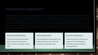 Humanistic Approach
The Humanistic Approach to language teaching places a strong emphasis on the emotional and social aspects of learning,
recognising that a positive and supportive environment is crucial for effective acquisition. Techniques such as extensive
group work, peer teaching, and self-evaluation are central to this methodology, as they foster a sense of community and
personal responsibility. The primary goal is to foster positive attitudes towards language learning, build motivation, and
reduce anxiety. For instance, using pair work to complete communicative tasks not only encourages interaction but also
helps learners build confidence in a less intimidating setting, allowing them to experiment with the language without fear of
immediate correction.
Emotional Well-being
Creating a safe and empathetic
learning environment where
learners feel comfortable taking
risks.
Self-Actualisation
Encouraging personal growth and
helping learners reach their full
potential as language users.
Intrinsic Motivation
Fostering genuine interest and
enjoyment in the language
learning process, leading to
sustained effort.
 