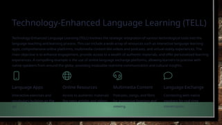 Technology-Enhanced Language Learning (TELL)
Technology-Enhanced Language Learning (TELL) involves the strategic integration of various technological tools into the
language teaching and learning process. This can include a wide array of resources such as interactive language learning
apps, comprehensive online platforms, multimedia content like videos and podcasts, and virtual reality experiences. The
main objective is to enhance engagement, provide access to a wealth of authentic materials, and offer personalised learning
experiences. A compelling example is the use of online language exchange platforms, allowing learners to practise with
native speakers from around the globe, providing invaluable real-time communication and cultural insights.
Language Apps
Interactive exercises and
vocabulary building on the
go.
Online Resources
Access to authentic materials
like news articles and videos.
Multimedia Content
Podcasts, songs, and films
for immersive listening and
viewing.
Language Exchange
Connecting with native
speakers for real-time
conversation.
 