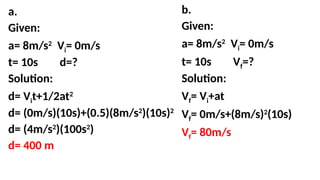 a.
Given:
a= 8m/s2
Vi= 0m/s
t= 10s d=?
Solution:
d= Vit+1/2at2
d= (0m/s)(10s)+(0.5)(8m/s2
)(10s)2
d= (4m/s2
)(100s2
)
d= 400 m
b.
Given:
a= 8m/s2
Vi= 0m/s
t= 10s Vf=?
Solution:
Vf= Vi+at
Vf= 0m/s+(8m/s)2
(10s)
Vf= 80m/s
 