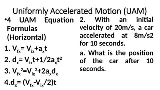 Uniformly Accelerated Motion (UAM)
•4 UAM Equation
Formulas
(Horizontal)
1. Vfx= Vix+axt
2. dx= Vixt+1/2axt2
3. Vfx
2
=Vix
2
+2axdx
4.dx= (Vfx-Vix/2)t
2. With an initial
velocity of 20m/s, a car
accelerated at 8m/s2
for 10 seconds.
a. What is the position
of the car after 10
seconds.
 