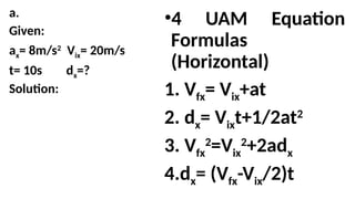 a.
Given:
ax= 8m/s2
Vix= 20m/s
t= 10s dx=?
Solution:
•4 UAM Equation
Formulas
(Horizontal)
1. Vfx= Vix+at
2. dx= Vixt+1/2at2
3. Vfx
2
=Vix
2
+2adx
4.dx= (Vfx-Vix/2)t
 