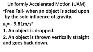 •Free Fall- when an object is acted upon
by the sole influence of gravity.
ay= - 9.81m/s2
1. An object is dropped.
2. An object is thrown vertically straight
and goes back down.
Uniformly Accelerated Motion (UAM)
 