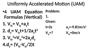 Uniformly Accelerated Motion (UAM)
Problem:
1.
Given:
t=2s ay=-9.81m/s2
Viy=? Vfy=0m/s
•4 UAM Equation
Formulas (Vertical)
1. Vfy= Viy+ayt
2. dy= Viyt+1/2ayt2
3. Vfy
2
=Viy
2
+2aydy
4.dy= (Vfy-Viy/2)t
 