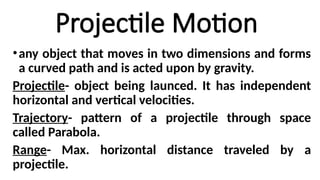 Projectile Motion
•any object that moves in two dimensions and forms
a curved path and is acted upon by gravity.
Projectile- object being launced. It has independent
horizontal and vertical velocities.
Trajectory- pattern of a projectile through space
called Parabola.
Range- Max. horizontal distance traveled by a
projectile.
 