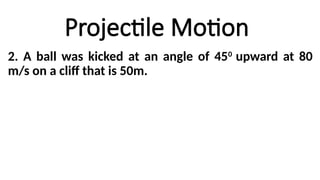 Projectile Motion
2. A ball was kicked at an angle of 450
upward at 80
m/s on a cliff that is 50m.
 