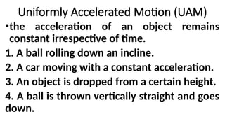 •the acceleration of an object remains
constant irrespective of time.
1. A ball rolling down an incline.
2. A car moving with a constant acceleration.
3. An object is dropped from a certain height.
4. A ball is thrown vertically straight and goes
down.
Uniformly Accelerated Motion (UAM)
 