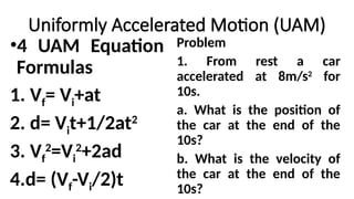 Uniformly Accelerated Motion (UAM)
•4 UAM Equation
Formulas
1. Vf= Vi+at
2. d= Vit+1/2at2
3. Vf
2
=Vi
2
+2ad
4.d= (Vf-Vi/2)t
Problem
1. From rest a car
accelerated at 8m/s2
for
10s.
a. What is the position of
the car at the end of the
10s?
b. What is the velocity of
the car at the end of the
10s?
 