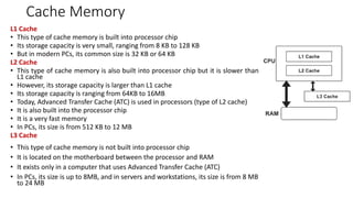 Cache Memory
L1 Cache
• This type of cache memory is built into processor chip
• Its storage capacity is very small, ranging from 8 KB to 128 KB
• But in modern PCs, its common size is 32 KB or 64 KB
L2 Cache
• This type of cache memory is also built into processor chip but it is slower than
L1 cache
• However, its storage capacity is larger than L1 cache
• Its storage capacity is ranging from 64KB to 16MB
• Today, Advanced Transfer Cache (ATC) is used in processors (type of L2 cache)
• It is also built into the processor chip
• It is a very fast memory
• In PCs, its size is from 512 KB to 12 MB
L3 Cache
• This type of cache memory is not built into processor chip
• It is located on the motherboard between the processor and RAM
• It exists only in a computer that uses Advanced Transfer Cache (ATC)
• In PCs, its size is up to 8MB, and in servers and workstations, its size is from 8 MB
to 24 MB
 