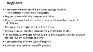 Registers
• A processor contains small, high-speed storage locations
• These storage locations are called registers
• Registers are used during program execution
• They temporarily hold instructions, data, or intermediate results of
calculations
• The size of these registers is 2 or 4 or 8 bytes
• The large sizes of registers increase the performance of CPU
• For example, a computer having 32-bit (4-bytes) registers means CPU can
process four bytes of data at a time
• A processor has different types of registers
• Each register is used for a specific purpose
 