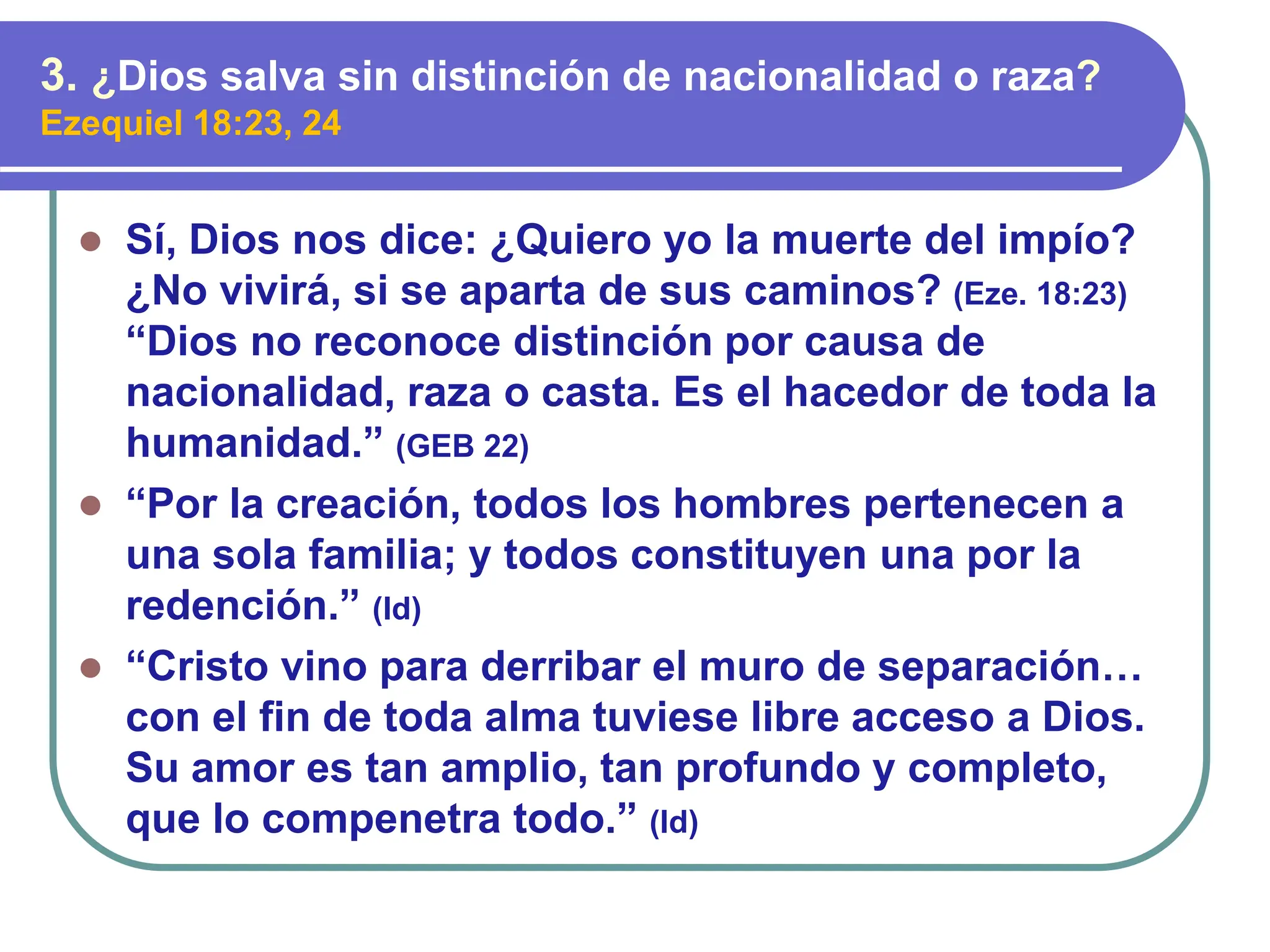 ⚫ Sí, Dios nos dice: ¿Quiero yo la muerte del impío?
¿No vivirá, si se aparta de sus caminos? (Eze. 18:23)
“Dios no reconoce distinción por causa de
nacionalidad, raza o casta. Es el hacedor de toda la
humanidad.” (GEB 22)
⚫ “Por la creación, todos los hombres pertenecen a
una sola familia; y todos constituyen una por la
redención.” (Id)
⚫ “Cristo vino para derribar el muro de separación…
con el fin de toda alma tuviese libre acceso a Dios.
Su amor es tan amplio, tan profundo y completo,
que lo compenetra todo.” (Id)
3. ¿Dios salva sin distinción de nacionalidad o raza?
Ezequiel 18:23, 24
 