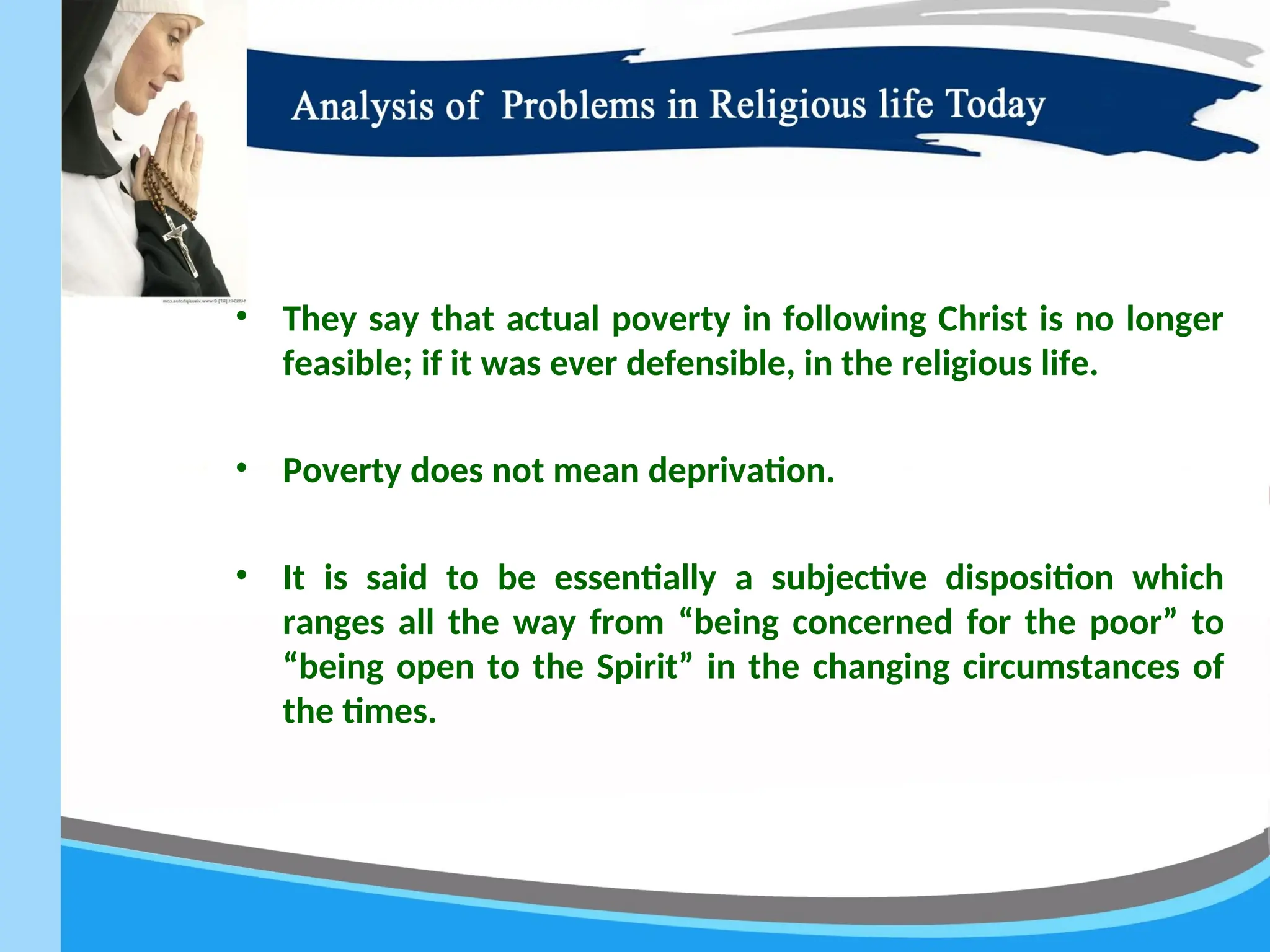 • They say that actual poverty in following Christ is no longer
feasible; if it was ever defensible, in the religious life.
• Poverty does not mean deprivation.
• It is said to be essentially a subjective disposition which
ranges all the way from “being concerned for the poor” to
“being open to the Spirit” in the changing circumstances of
the times.
 