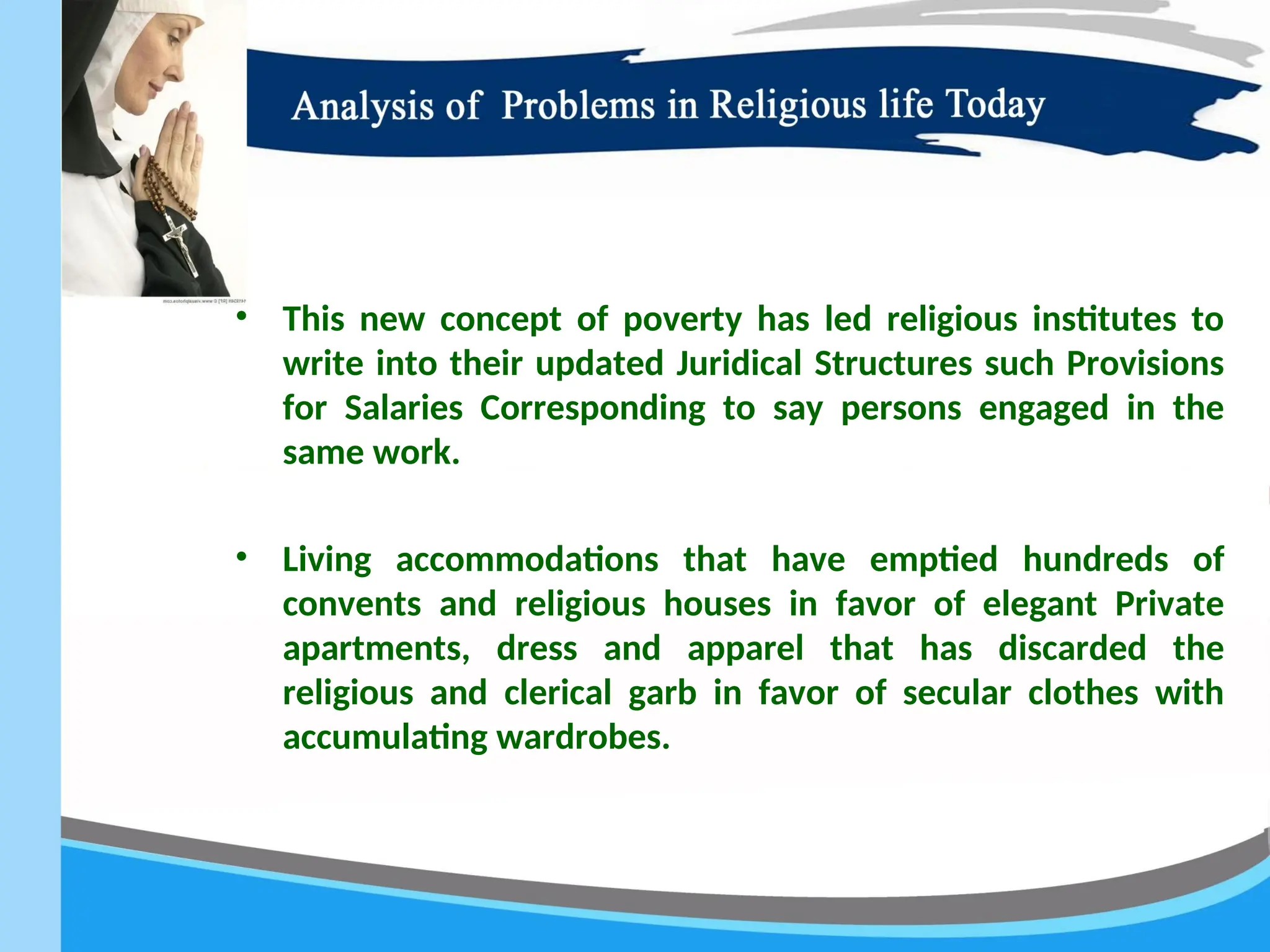 • This new concept of poverty has led religious institutes to
write into their updated Juridical Structures such Provisions
for Salaries Corresponding to say persons engaged in the
same work.
• Living accommodations that have emptied hundreds of
convents and religious houses in favor of elegant Private
apartments, dress and apparel that has discarded the
religious and clerical garb in favor of secular clothes with
accumulating wardrobes.
 