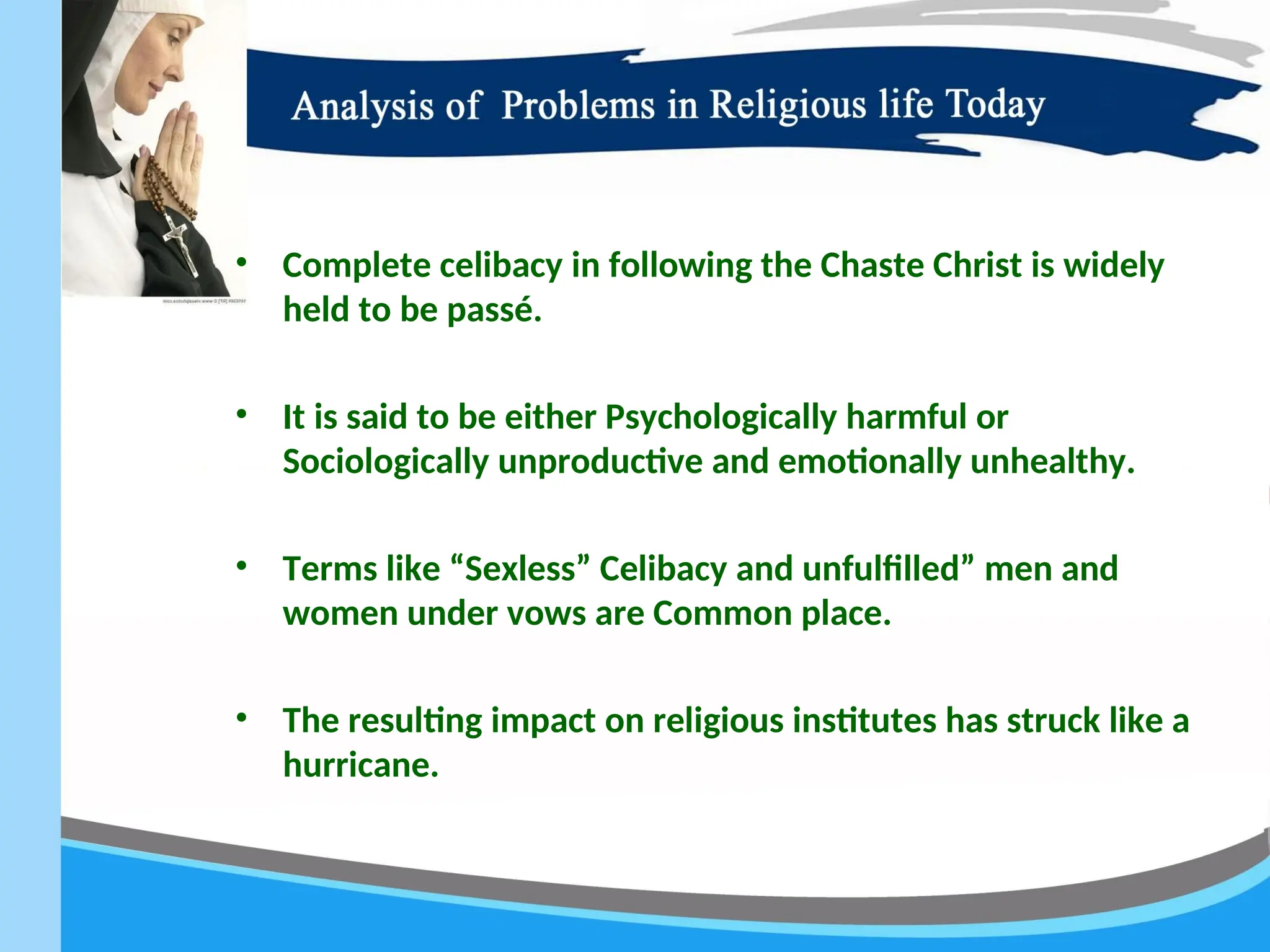 • Complete celibacy in following the Chaste Christ is widely
held to be passé.
• It is said to be either Psychologically harmful or
Sociologically unproductive and emotionally unhealthy.
• Terms like “Sexless” Celibacy and unfulfilled” men and
women under vows are Common place.
• The resulting impact on religious institutes has struck like a
hurricane.
 