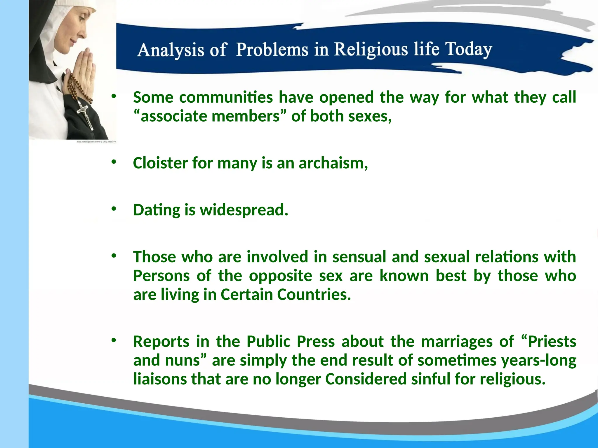 • Some communities have opened the way for what they call
“associate members” of both sexes,
• Cloister for many is an archaism,
• Dating is widespread.
• Those who are involved in sensual and sexual relations with
Persons of the opposite sex are known best by those who
are living in Certain Countries.
• Reports in the Public Press about the marriages of “Priests
and nuns” are simply the end result of sometimes years-long
liaisons that are no longer Considered sinful for religious.
 
