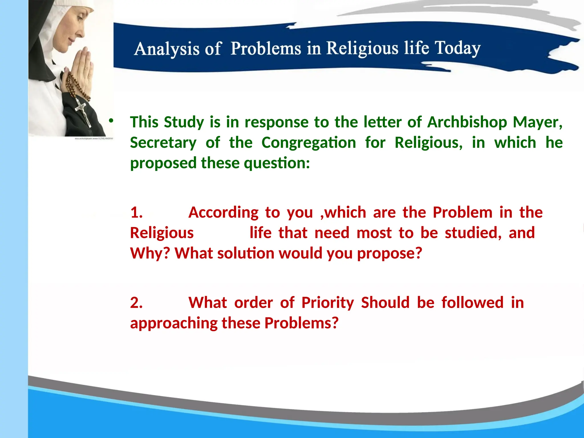 • This Study is in response to the letter of Archbishop Mayer,
Secretary of the Congregation for Religious, in which he
proposed these question:
1. According to you ,which are the Problem in the
Religious life that need most to be studied, and
Why? What solution would you propose?
2. What order of Priority Should be followed in
approaching these Problems?
 