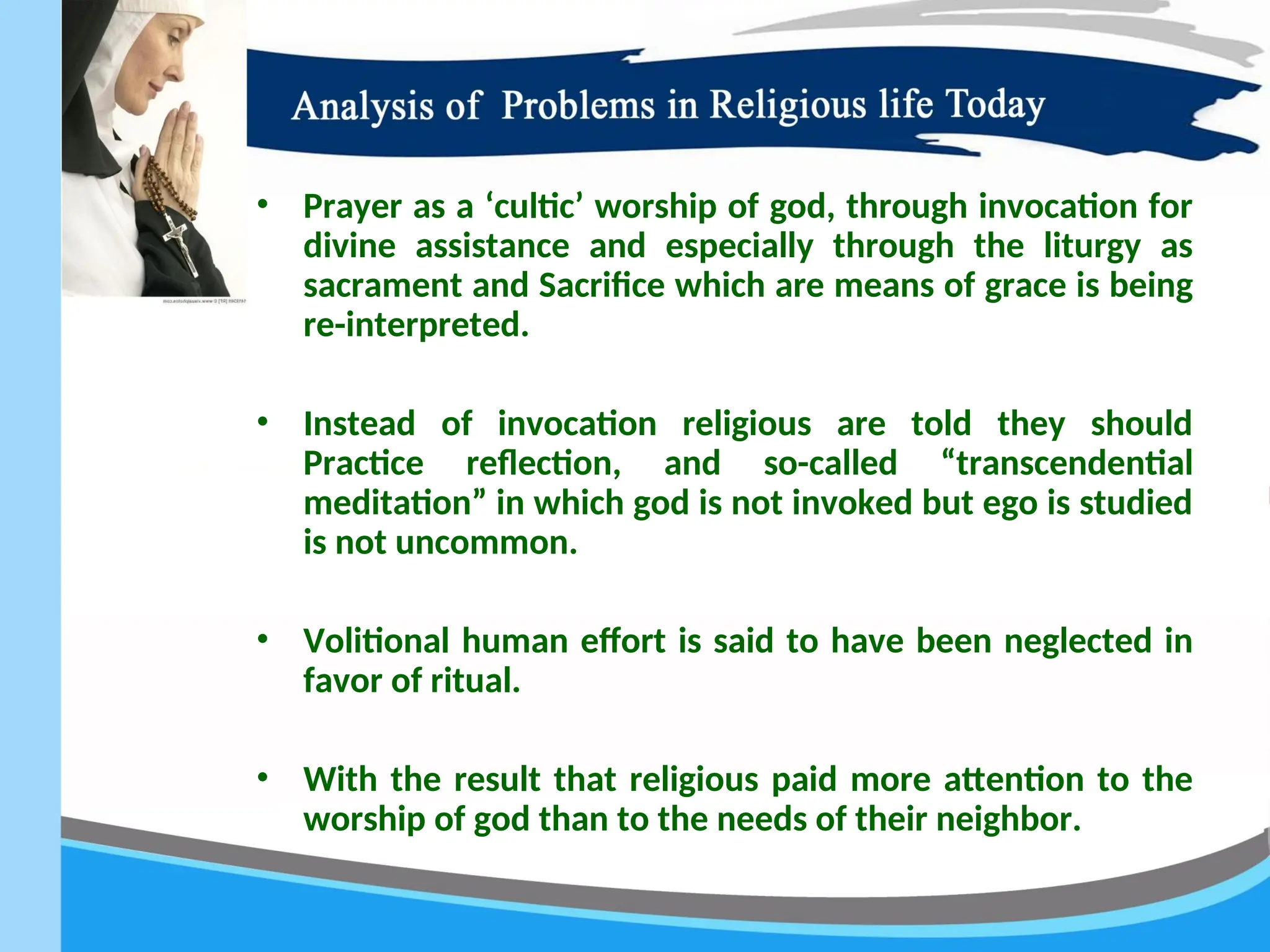 • Prayer as a ‘cultic’ worship of god, through invocation for
divine assistance and especially through the liturgy as
sacrament and Sacrifice which are means of grace is being
re-interpreted.
• Instead of invocation religious are told they should
Practice reflection, and so-called “transcendential
meditation” in which god is not invoked but ego is studied
is not uncommon.
• Volitional human effort is said to have been neglected in
favor of ritual.
• With the result that religious paid more attention to the
worship of god than to the needs of their neighbor.
 