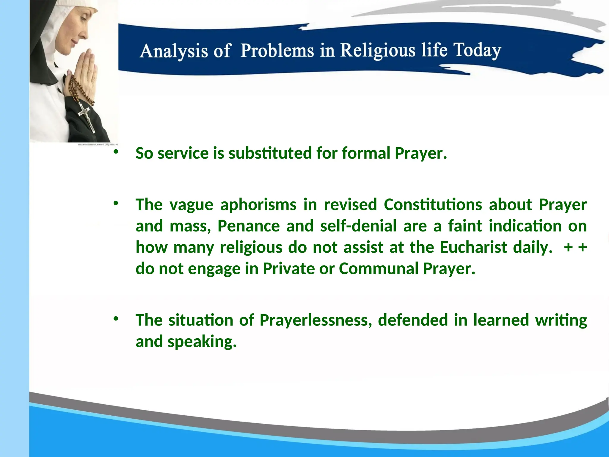 • So service is substituted for formal Prayer.
• The vague aphorisms in revised Constitutions about Prayer
and mass, Penance and self-denial are a faint indication on
how many religious do not assist at the Eucharist daily. + +
do not engage in Private or Communal Prayer.
• The situation of Prayerlessness, defended in learned writing
and speaking.
 