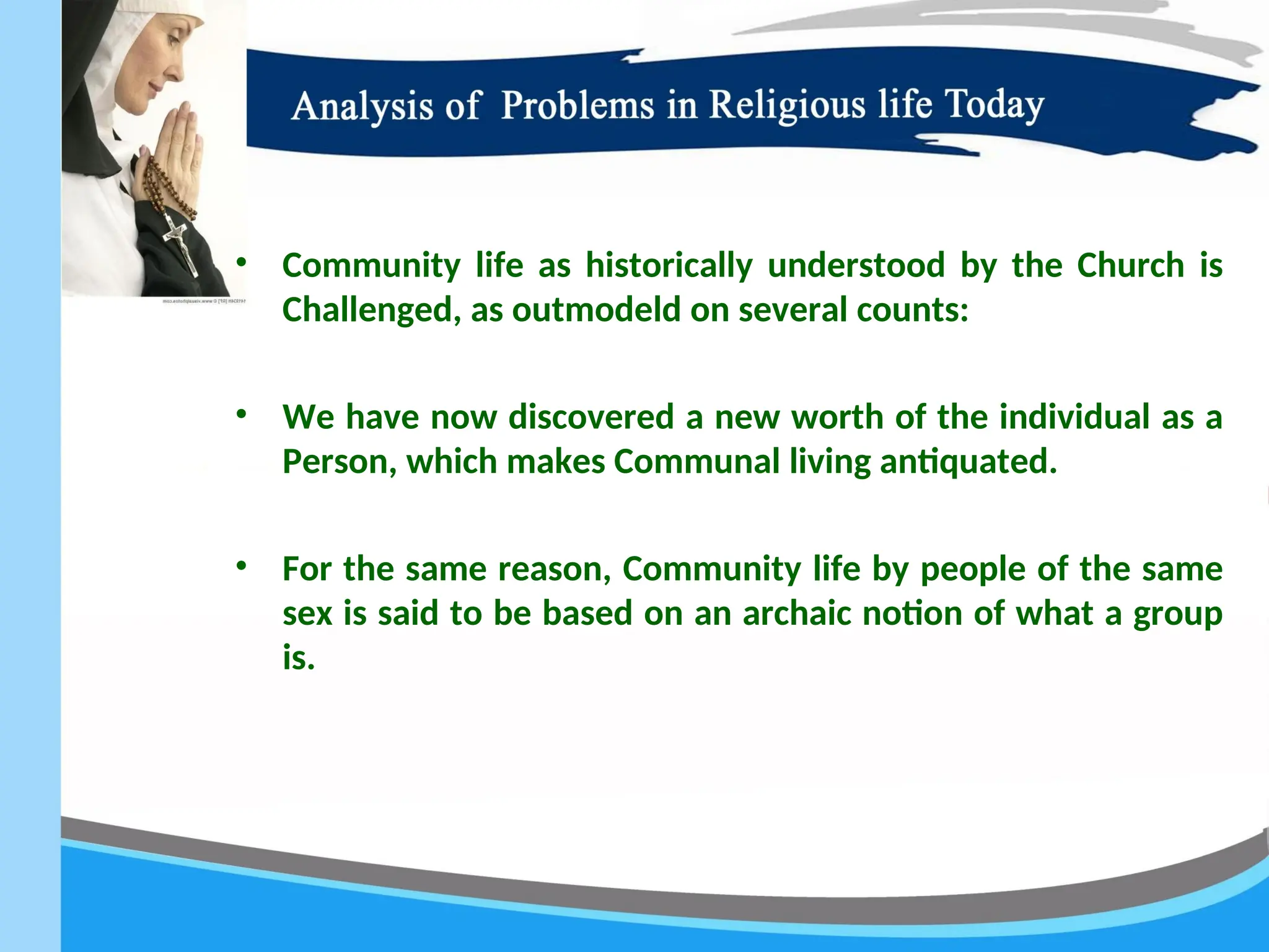 • Community life as historically understood by the Church is
Challenged, as outmodeld on several counts:
• We have now discovered a new worth of the individual as a
Person, which makes Communal living antiquated.
• For the same reason, Community life by people of the same
sex is said to be based on an archaic notion of what a group
is.
 