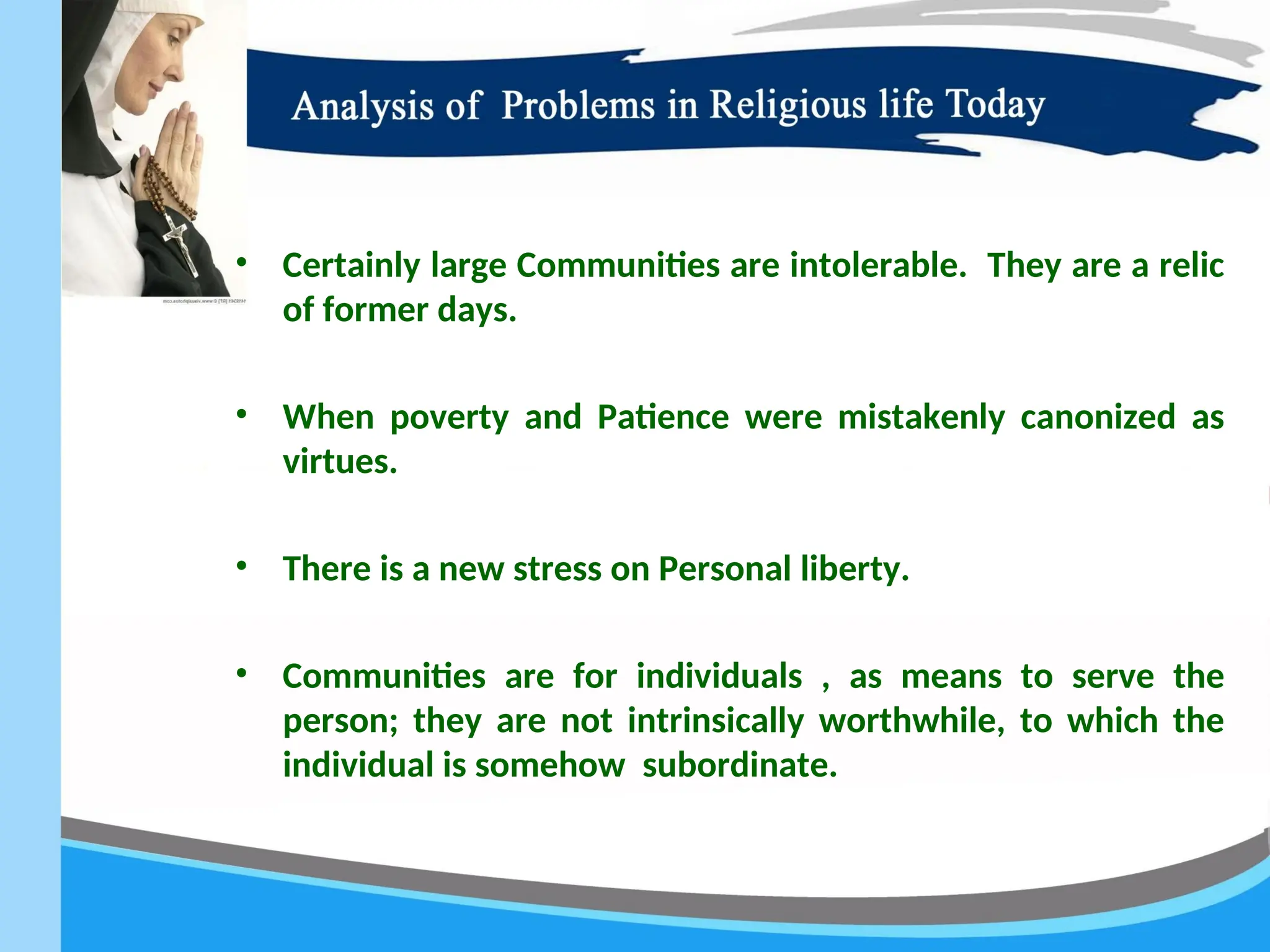 • Certainly large Communities are intolerable. They are a relic
of former days.
• When poverty and Patience were mistakenly canonized as
virtues.
• There is a new stress on Personal liberty.
• Communities are for individuals , as means to serve the
person; they are not intrinsically worthwhile, to which the
individual is somehow subordinate.
 