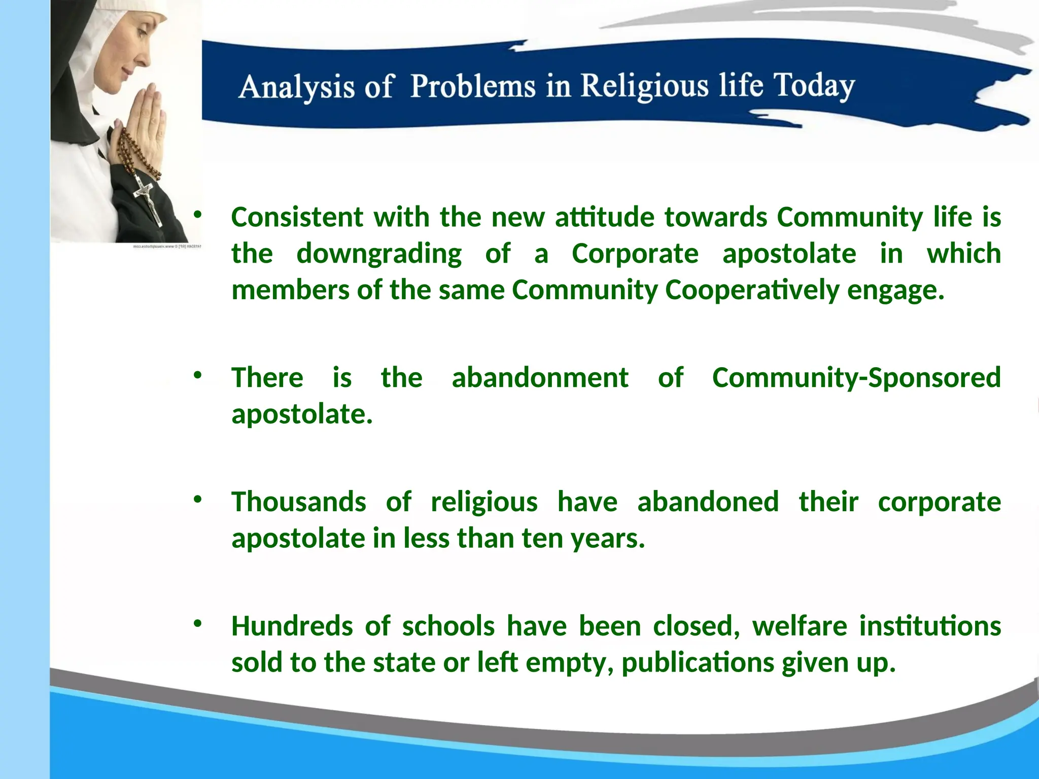 • Consistent with the new attitude towards Community life is
the downgrading of a Corporate apostolate in which
members of the same Community Cooperatively engage.
• There is the abandonment of Community-Sponsored
apostolate.
• Thousands of religious have abandoned their corporate
apostolate in less than ten years.
• Hundreds of schools have been closed, welfare institutions
sold to the state or left empty, publications given up.
 